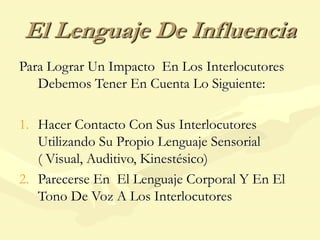 El Lenguaje De Influencia
Para Lograr Un Impacto En Los Interlocutores
Debemos Tener En Cuenta Lo Siguiente:
1. Hacer Contacto Con Sus Interlocutores
Utilizando Su Propio Lenguaje Sensorial
( Visual, Auditivo, Kinestésico)
2. Parecerse En El Lenguaje Corporal Y En El
Tono De Voz A Los Interlocutores
 