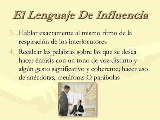 El Lenguaje De Influencia
3. Hablar exactamente al mismo ritmo de la
respiración de los interlocutores
4. Recalcar las palabras sobre las que se desea
hacer énfasis con un tono de voz distinto y
algún gesto significativo y coherente; hacer uso
de anécdotas, metáforas O parábolas
 