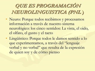 QUE ES PROGRAMACIÓN
NEUROLINGUISTICA (PNL )
• Neuro: Porque todos recibimos y procesamos
información a través de nuestro sistema
neurológico: los cinco sentidos: La vista, el oido,
el olfato, el gusto y el tacto
• Lingüístico: Porque todos le damos sentido a lo
que experimentamos, a través del “lenguaje
verbal y no verbal” que resulta de la expresión
de quien soy y de cómo pienso
 