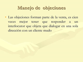 Manejo de objeciones
• Las objeciones forman parte de la venta, es cien
veces mejor tener que responder a un
interlocutor que objeta que dialogar en una sola
dirección con un cliente mudo
 