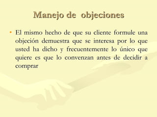 Manejo de objeciones
• El mismo hecho de que su cliente formule una
objeción demuestra que se interesa por lo que
usted ha dicho y frecuentemente lo único que
quiere es que lo convenzan antes de decidir a
comprar
 