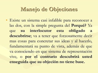 Manejo de Objeciones
• Existe un sistema casi infalible para reconocer a
las dos, con la simple pregunta del Porqué? Ya
que su interlocutor esta obligado a
descubrirse; va a tener que forzosamente decir
mas cosas para concretar sus ideas y al hacerlo,
fundamentará su punto de vista, además de que
va conociendo en que sistema de representación
vive, o por el contrario descubrirá usted
enseguida que su objeción no tiene base.
 