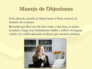 Manejo de Objeciones
• Evite discutir, escuche al cliente hasta el final, conserve el
dominio de si mismo
• Recuerde que Dios nos dio dos orejas y una boca, es mejor
escuchar y luego con fundamentos hablar y utilizar el lenguaje
verbal y no verbal adecuado al cliente que tenemos enfrente
 