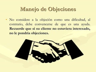 Manejo de Objeciones
• No considere a la objeción como una dificultad, al
contrario, debe convencerse de que es una ayuda.
Recuerde que si su cliente no estuviera interesado,
no le pondría objeciones.
 