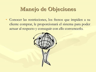 Manejo de Objeciones
• Conocer las restricciones, los frenos que impiden a su
cliente comprar, le proporcionará el sistema para poder
actuar al respecto y conseguir con ello convencerlo.
 