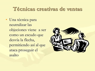 Técnicas creativas de ventas
• Una técnica para
neutralizar las
objeciones viene a ser
como un escudo que
desvía la flecha,
permitiendo así al que
ataca proseguir el
asalto
 