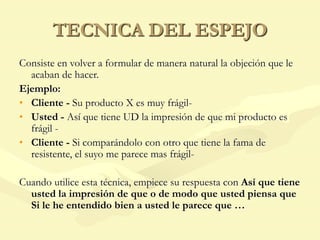 TECNICA DEL ESPEJO
Consiste en volver a formular de manera natural la objeción que le
acaban de hacer.
Ejemplo:
• Cliente - Su producto X es muy frágil-
• Usted - Así que tiene UD la impresión de que mi producto es
frágil -
• Cliente - Si comparándolo con otro que tiene la fama de
resistente, el suyo me parece mas frágil-
Cuando utilice esta técnica, empiece su respuesta con Así que tiene
usted la impresión de que o de modo que usted piensa que
Si le he entendido bien a usted le parece que …
 