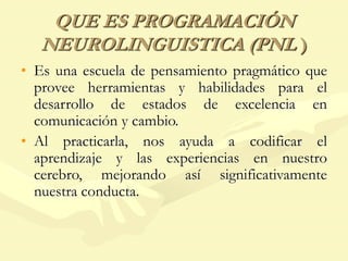 QUE ES PROGRAMACIÓN
NEUROLINGUISTICA (PNL )
• Es una escuela de pensamiento pragmático que
provee herramientas y habilidades para el
desarrollo de estados de excelencia en
comunicación y cambio.
• Al practicarla, nos ayuda a codificar el
aprendizaje y las experiencias en nuestro
cerebro, mejorando así significativamente
nuestra conducta.
 
