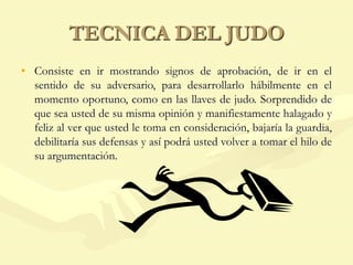 TECNICA DEL JUDO
• Consiste en ir mostrando signos de aprobación, de ir en el
sentido de su adversario, para desarrollarlo hábilmente en el
momento oportuno, como en las llaves de judo. Sorprendido de
que sea usted de su misma opinión y manifiestamente halagado y
feliz al ver que usted le toma en consideración, bajaría la guardia,
debilitaría sus defensas y así podrá usted volver a tomar el hilo de
su argumentación.
 