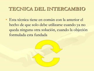 TECNICA DEL INTERCAMBIO
• Esta técnica tiene en común con la anterior el
hecho de que solo debe utilizarse cuando ya no
queda ninguna otra solución, cuando la objeción
formulada esta fundada
 