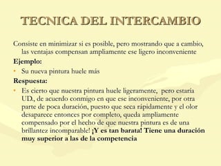 TECNICA DEL INTERCAMBIO
Consiste en minimizar si es posible, pero mostrando que a cambio,
las ventajas compensan ampliamente ese ligero inconveniente
Ejemplo:
• Su nueva pintura huele más
Respuesta:
• Es cierto que nuestra pintura huele ligeramente, pero estaría
UD., de acuerdo conmigo en que ese inconveniente, por otra
parte de poca duración, puesto que seca rápidamente y el olor
desaparece entonces por completo, queda ampliamente
compensado por el hecho de que nuestra pintura es de una
brillantez incomparable! ¡Y es tan barata! Tiene una duración
muy superior a las de la competencia
 