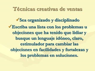 Técnicas creativas de ventas
Sea organizado y disciplinado
Escriba una lista con los problemas u
objeciones que ha tenido que lidiar y
busque un lenguaje idóneo, claro,
estimulador para cambiar las
objeciones en facilidades y fortalezas y
los problemas en soluciones.
 
