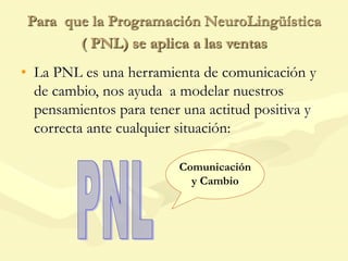 Para que la Programación NeuroLingüística
( PNL) se aplica a las ventas
• La PNL es una herramienta de comunicación y
de cambio, nos ayuda a modelar nuestros
pensamientos para tener una actitud positiva y
correcta ante cualquier situación:
Comunicación
y Cambio
 