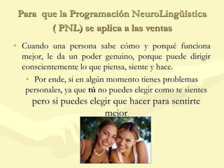 Para que la Programación NeuroLingüística
( PNL) se aplica a las ventas
• Cuando una persona sabe cómo y porqué funciona
mejor, le da un poder genuino, porque puede dirigir
conscientemente lo que piensa, siente y hace.
• Por ende, si en algún momento tienes problemas
personales, ya que tú no puedes elegir como te sientes
pero si puedes elegir que hacer para sentirte
mejor
 