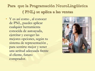 Para que la Programación NeuroLingüística
( PNL) se aplica a las ventas
• Y es así como , al conocer
de PNL, puedes aplicar
cualquier herramienta
conocida de autoayuda,
ejercitar y escoger las
mejores opciones, según tu
sistema de representación ,
para sentirte mejor y tener
una actitud adecuada frente
al cliente, futuro
comprador.
 