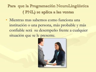 Para que la Programación NeuroLingüística
( PNL) se aplica a las ventas
• Mientras mas sabemos como funciona una
institución o una persona, más probable y más
confiable será su desempeño frente a cualquier
situación que se le presente.
 