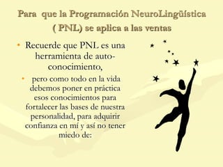 Para que la Programación NeuroLingüística
( PNL) se aplica a las ventas
• Recuerde que PNL es una
herramienta de auto-
conocimiento,
• pero como todo en la vida
debemos poner en práctica
esos conocimientos para
fortalecer las bases de nuestra
personalidad, para adquirir
confianza en mí y así no tener
miedo de:
 