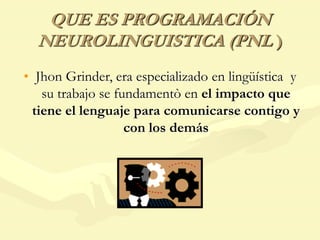 QUE ES PROGRAMACIÓN
NEUROLINGUISTICA (PNL )
• Jhon Grinder, era especializado en lingüística y
su trabajo se fundamentò en el impacto que
tiene el lenguaje para comunicarse contigo y
con los demás
 