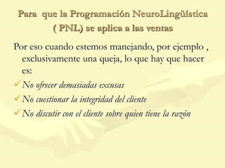 Para que la Programación NeuroLingüística
( PNL) se aplica a las ventas
Por eso cuando estemos manejando, por ejemplo ,
exclusivamente una queja, lo que hay que hacer
es:
No ofrecer demasiadas excusas
No cuestionar la integridad del cliente
No discutir con el cliente sobre quien tiene la razón
 