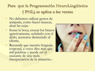 Para que la Programación NeuroLingüística
( PNL) se aplica a las ventas
• No debemos utilizar gestos de
antipatía, como hacer muecas,
alzar las cejas
• Sonar la boca; cruzar los brazos
agresivamente, señalarlo con el
dedo, acercarse demasiado al
cliente,
• Recuerde que nuestro lenguaje
corporal, a veces dice más que
mil palabras y puede ser el
causante de una mala
interpretación de la situación..-
 