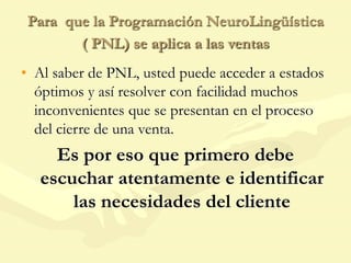 Para que la Programación NeuroLingüística
( PNL) se aplica a las ventas
• Al saber de PNL, usted puede acceder a estados
óptimos y así resolver con facilidad muchos
inconvenientes que se presentan en el proceso
del cierre de una venta.
Es por eso que primero debe
escuchar atentamente e identificar
las necesidades del cliente
 