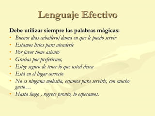 Lenguaje Efectivo
Debe utilizar siempre las palabras mágicas:
• Buenos días caballero/dama en que le puedo servir
• Estamos listos para atenderle
• Por favor tome asiento
• Gracias por preferirnos,
• Estoy seguro de tener lo que usted desea
• Está en el lugar correcto
• No es ninguna molestia, estamos para servirle, con mucho
gusto…
• Hasta luego , regrese pronto, lo esperamos.
 