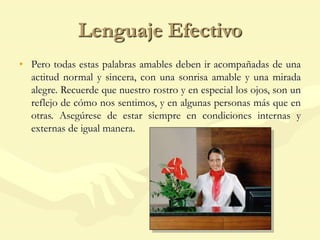 Lenguaje Efectivo
• Pero todas estas palabras amables deben ir acompañadas de una
actitud normal y sincera, con una sonrisa amable y una mirada
alegre. Recuerde que nuestro rostro y en especial los ojos, son un
reflejo de cómo nos sentimos, y en algunas personas más que en
otras. Asegúrese de estar siempre en condiciones internas y
externas de igual manera.
 
