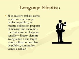 Lenguaje Efectivo
• Si en nuestro trabajo como
vendedor tenemos que
hablar en público, es
nuestra obligación preparar
el mensaje que queremos
transmitir con un lenguaje
sencillo y directo, siempre
averiguando a que target
vamos a llegar o que clase
de público, comprador
vamos a hablar.
 