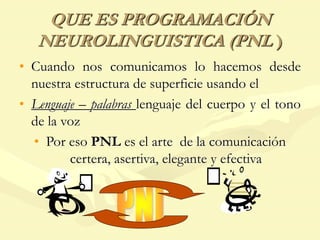 QUE ES PROGRAMACIÓN
NEUROLINGUISTICA (PNL )
• Cuando nos comunicamos lo hacemos desde
nuestra estructura de superficie usando el
• Lenguaje – palabras lenguaje del cuerpo y el tono
de la voz
• Por eso PNL es el arte de la comunicación
certera, asertiva, elegante y efectiva
 