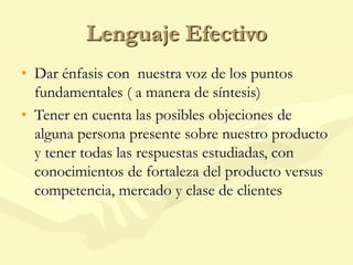 Lenguaje Efectivo
• Dar énfasis con nuestra voz de los puntos
fundamentales ( a manera de síntesis)
• Tener en cuenta las posibles objeciones de
alguna persona presente sobre nuestro producto
y tener todas las respuestas estudiadas, con
conocimientos de fortaleza del producto versus
competencia, mercado y clase de clientes
 
