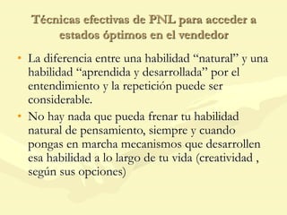Técnicas efectivas de PNL para acceder a
estados óptimos en el vendedor
• La diferencia entre una habilidad “natural” y una
habilidad “aprendida y desarrollada” por el
entendimiento y la repetición puede ser
considerable.
• No hay nada que pueda frenar tu habilidad
natural de pensamiento, siempre y cuando
pongas en marcha mecanismos que desarrollen
esa habilidad a lo largo de tu vida (creatividad ,
según sus opciones)
 