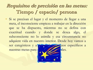 Requisitos de precisión en las metas:
Tiempo / espacio/ persona
• Si se precisan el lugar y el momento de llegar a una
meta, el inconsciente empieza a trabajar en la dirección
que se ha dispuesto, mientras no se defina con
exactitud cuando y donde se desea algo, el
subconsciente no lo asimila y esa circunstancia no
adquiere vida en nuestro interior. Desde hoy vamos a
ser categòricos y a dar fecha y plazos especìficos a
nuestras metas para que estas sean reales.
 