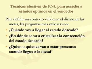 Técnicas efectivas de PNL para acceder a
estados óptimos en el vendedor
Para definir un contexto válido en el diseño de las
metas, las preguntas más valiosas son:
• ¿Cuándo voy a llegar al estado deseado?
• ¿En dónde se va a cristalizar la consecución
del estado deseado?
• ¿Quien o quienes van a estar presentes
cuando llegue a la meta?
 