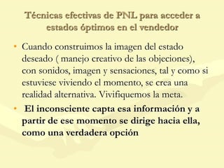 Técnicas efectivas de PNL para acceder a
estados óptimos en el vendedor
• Cuando construimos la imagen del estado
deseado ( manejo creativo de las objeciones),
con sonidos, imagen y sensaciones, tal y como si
estuviese viviendo el momento, se crea una
realidad alternativa. Vivifiquemos la meta.
• El inconsciente capta esa información y a
partir de ese momento se dirige hacia ella,
como una verdadera opción
 