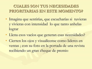 CUALES SON TUS NECESIDADES
PRIORITARIAS EN ESTE MOMENTO?
• Imagina que sentirías, que escucharías si tuvieras
y vivieras con intensidad lo que tanto anhelas
lograr
• Llena esos vacíos que generan esas necesidades?
• Cierren los ojos y visualícense como lideres en
ventas ; con su foto en la portada de una revista
recibiendo un gran cheque de premio
 