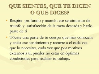QUE SIENTES, QUE TE DICEN
O QUE DICES?
• Respira profundo y mantén ese sentimiento de
triunfo y satisfacción de la meta deseada y hazlo
parte de ti
• Tócate una parte de tu cuerpo que mas conozcas
y ancla ese sentimiento y recurre a el cada vez
que lo necesites, cada vez que por motivos
externos a ti, puedes no estar en òptimas
condiciones para realizar tu trabajo.
 