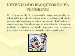 DETECTANDO BLOQUEOS EN EL
VENDEDOR
• En el proceso de la comunicación existe una pèrdida de
información por falta de sintonía entre el vendedor y el cliente;
para eso debemos tomar en cuenta que nuestro objetivo debe ser
asegurarnos que todo cliente que no està satisfecho con nuestro
producto o servicio, se quede impactado por la manera
profesional con la que se ha manejado el proceso de venta.
 