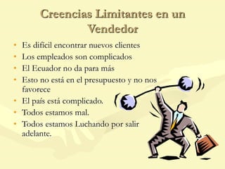 Creencias Limitantes en un
Vendedor
• Es difícil encontrar nuevos clientes
• Los empleados son complicados
• El Ecuador no da para más
• Esto no está en el presupuesto y no nos
favorece
• El país está complicado.
• Todos estamos mal.
• Todos estamos Luchando por salir
adelante.
 