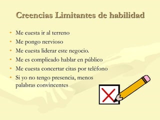 Creencias Limitantes de habilidad
• Me cuesta ir al terreno
• Me pongo nervioso
• Me cuesta liderar este negocio.
• Me es complicado hablar en público
• Me cuesta concertar citas por teléfono
• Si yo no tengo presencia, menos
palabras convincentes
 