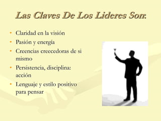 Las Claves De Los Lideres Son:
• Claridad en la visión
• Pasión y energía
• Creencias creecedoras de si
mismo
• Persistencia, disciplina:
acción
• Lenguaje y estilo positivo
para pensar
 