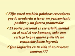 Elija usted también palabras crecedoras
que lo ayudaràn a tener un pensamiento
positivo y un futuro prometedor
El poder personal es ese estado mental
en el cual el ser humano, sabe con
certeza lo que quiere y decide no
renunciar hasta lograrlo
Que lograrías en tu vida si no tuvieses
temores???
 