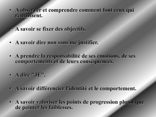 • A observer et comprendre comment font ceux qui
réussissent.
• A savoir se fixer des objectifs.
• A savoir dire non sans me justifier.
• A prendre la responsabilité de ses émotions, de ses
comportements et de leurs conséquences.
• A dire "JE".
• A savoir différencier l'identité et le comportement.
• A savoir valoriser les points de progression plutôt que
de pointer les faiblesses.
 