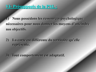 VI- Présupposés de la PNL :
1) Nous possédons les ressources psychologique
nécessaires pour nous donner les moyens d’atteindre
nos objectifs.
2) La carte est différente du territoire qu’elle
représente.
3) Tout comportement est adaptatif.
 
