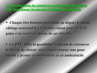 1) Nous possédons les ressources psychologique nécessaires
pour nous donner les moyens d’atteindre nos objectifs.
 Chaque être humain possédant au départ le même
câblage neuronal il y a aucune raison pour qu’il ne
puise s’en servir au mieux de ses objectifs.
 La PNL, offre la possibilité à chacun de retrouver
la liberté de choisir son comportement sans pour
autant y perdre en spontanéité et en authenticité
 