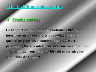 VIII- Etablir un contact positif
1) Prendre contact :
Le rapport est un climat de confiance entre les
interlocuteurs, vous n’êtes pas obligé d’aimer
quelqu’un pour bien communiquer avec cette
personne. Que vos interlocuteurs vous soient ou non
sympathique, vous pourrez bientôt construire les
conditions de rapport.
 