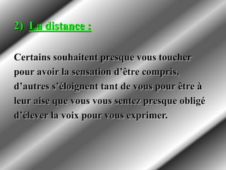 2) La distance :
Certains souhaitent presque vous toucher
pour avoir la sensation d’être compris,
d’autres s’éloignent tant de vous pour être à
leur aise que vous vous sentez presque obligé
d’élever la voix pour vous exprimer.
 