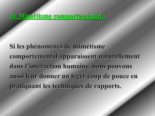 3) Mimétisme comportemental :
Si les phénomènes de mimétisme
comportemental apparaissent naturellement
dans l’interaction humaine, nous pouvons
aussi leur donner un léger coup de pouce en
pratiquant les techniques de rapports.
 