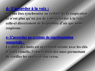 d- S’accorder à la voix :
Si vous êtes synchronisé au rythme de la respiration
ce n’est plus qu’un jeu de vous accorder à la voix,
celle-ci directement de la quantité d’air que nous
respirons.
e- S’accorder au système de représentation
sensorielle :
Le choix des mots est en relation étroite avec les clés
d’accès visuelle, l’observation des unes permettant
de vérifier les autres et vise versa.
 