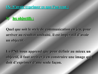IX- S’avoir exprimer ce que l’on veut :
1) les objectifs :
Quel que soit le style de communication en jeu, pour
arriver au résultat souhaité, il est impératif d’avoir
un objectif.
La PNL nous apprend que pour définir au mieux un
objectif, il faut arriver à en construire une image qui
doit d’exprimer d’une seule façon.
 