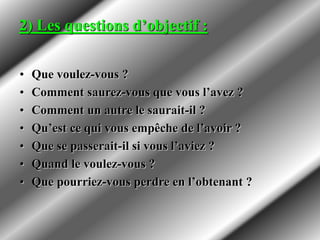 2) Les questions d’objectif :
• Que voulez-vous ?
• Comment saurez-vous que vous l’avez ?
• Comment un autre le saurait-il ?
• Qu’est ce qui vous empêche de l’avoir ?
• Que se passerait-il si vous l’aviez ?
• Quand le voulez-vous ?
• Que pourriez-vous perdre en l’obtenant ?
 